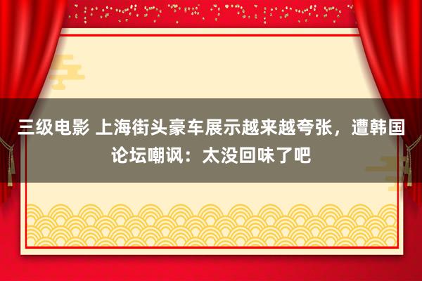 三级电影 上海街头豪车展示越来越夸张，遭韩国论坛嘲讽：太没回味了吧