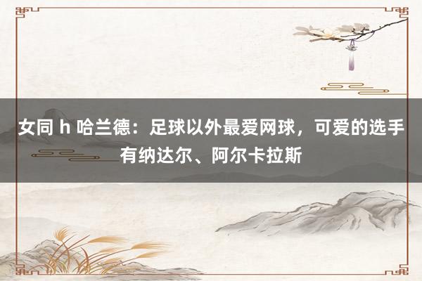 女同 h 哈兰德：足球以外最爱网球，可爱的选手有纳达尔、阿尔卡拉斯