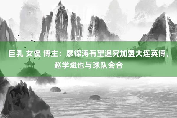 巨乳 女優 博主：廖锦涛有望追究加盟大连英博，赵学斌也与球队会合