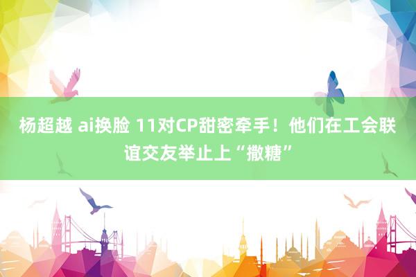 杨超越 ai换脸 11对CP甜密牵手！他们在工会联谊交友举止上“撒糖”
