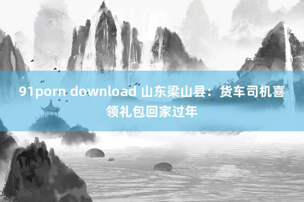 91porn download 山东梁山县：货车司机喜领礼包回家过年