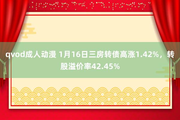 qvod成人动漫 1月16日三房转债高涨1.42%，转股溢价率42.45%