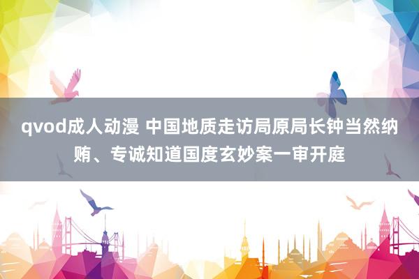 qvod成人动漫 中国地质走访局原局长钟当然纳贿、专诚知道国度玄妙案一审开庭