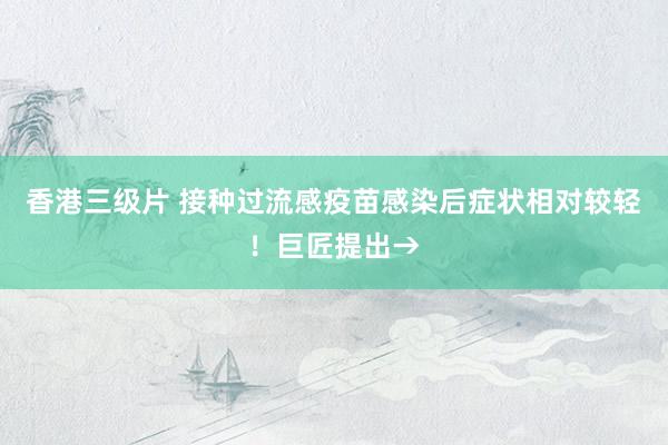 香港三级片 接种过流感疫苗感染后症状相对较轻！巨匠提出→