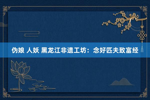 伪娘 人妖 黑龙江非遗工坊：念好匹夫致富经