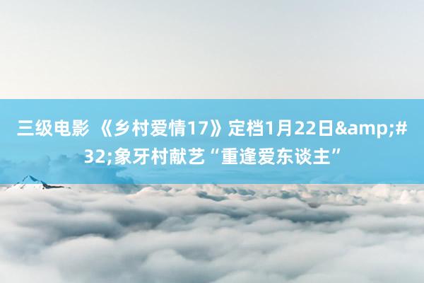 三级电影 《乡村爱情17》定档1月22日&#32;象牙村献艺“重逢爱东谈主”