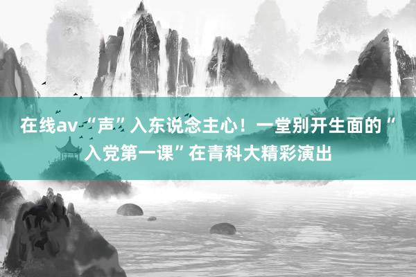 在线av “声”入东说念主心！一堂别开生面的“入党第一课”在青科大精彩演出