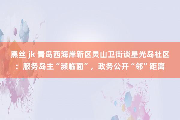 黑丝 jk 青岛西海岸新区灵山卫街谈星光岛社区：服务岛主“濒临面”，政务公开“邻”距离