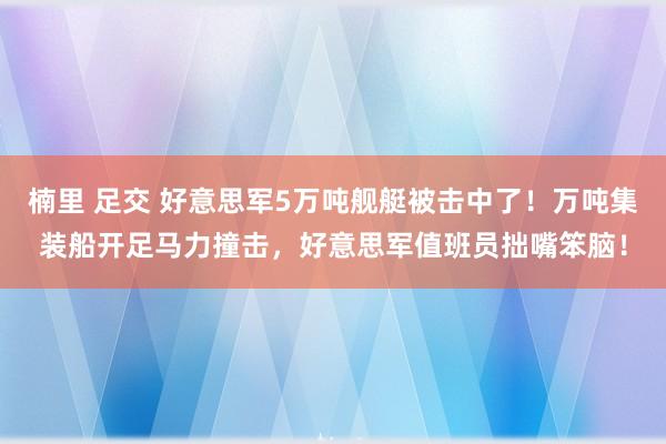 楠里 足交 好意思军5万吨舰艇被击中了!万吨集装船开足马力撞击,好意思军值班员拙嘴笨脑!
