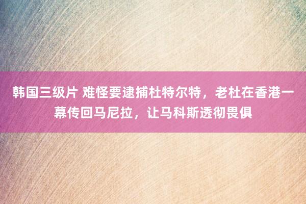 韩国三级片 难怪要逮捕杜特尔特，老杜在香港一幕传回马尼拉，让马科斯透彻畏俱