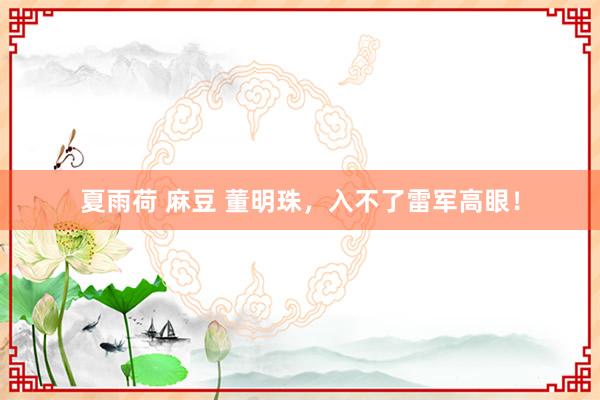 夏雨荷 麻豆 董明珠，入不了雷军高眼！