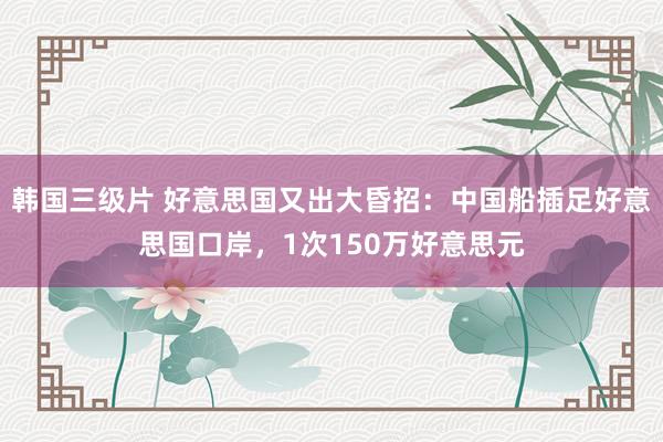 韩国三级片 好意思国又出大昏招：中国船插足好意思国口岸，1次150万好意思元