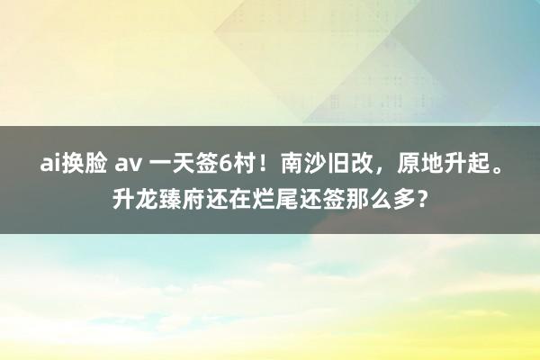 ai换脸 av 一天签6村！南沙旧改，原地升起。升龙臻府还在烂尾还签那么多？
