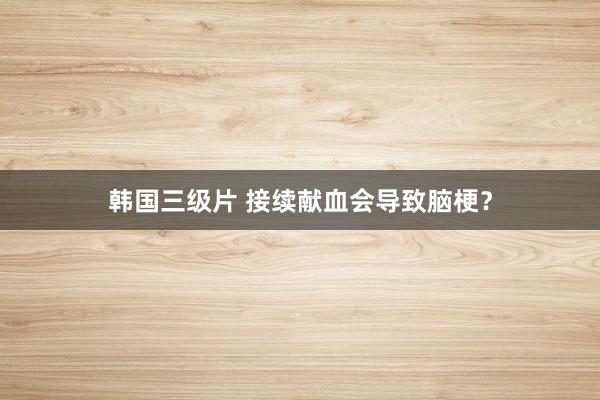 韩国三级片 接续献血会导致脑梗？