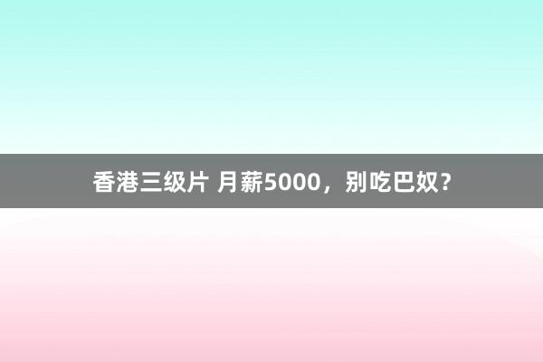 香港三级片 月薪5000，别吃巴奴？