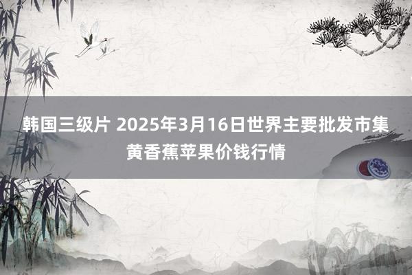 韩国三级片 2025年3月16日世界主要批发市集黄香蕉苹果价钱行情