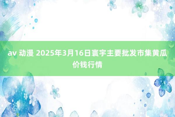 av 动漫 2025年3月16日寰宇主要批发市集黄瓜价钱行情