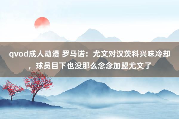 qvod成人动漫 罗马诺：尤文对汉茨科兴味冷却，球员目下也没那么念念加盟尤文了