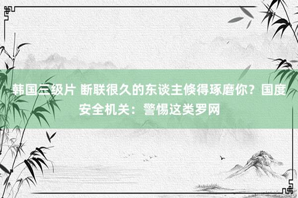 韩国三级片 断联很久的东谈主倏得琢磨你？国度安全机关：警惕这类罗网