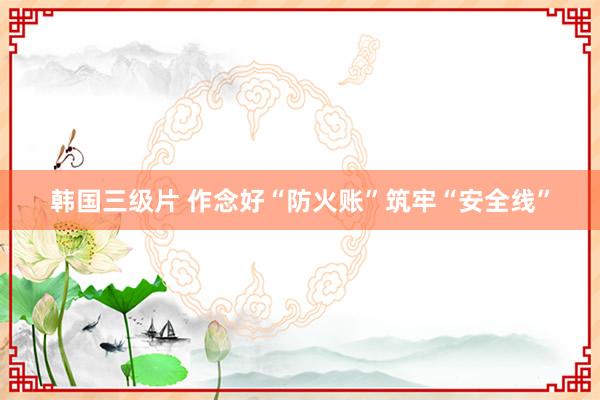 韩国三级片 作念好“防火账”筑牢“安全线”