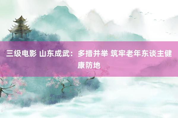 三级电影 山东成武：多措并举 筑牢老年东谈主健康防地