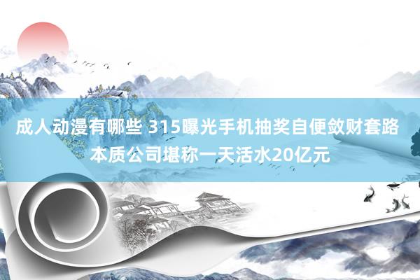 成人动漫有哪些 315曝光手机抽奖自便敛财套路 本质公司堪称一天活水20亿元