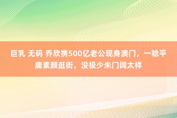 巨乳 无码 乔欣携500亿老公现身澳门，一稔平庸素颜逛街，没极少朱门阔太样