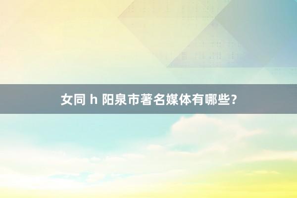 女同 h 阳泉市著名媒体有哪些？
