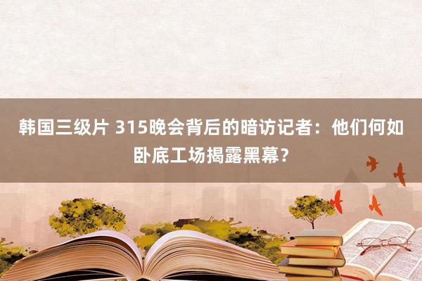 韩国三级片 315晚会背后的暗访记者：他们何如卧底工场揭露黑幕？