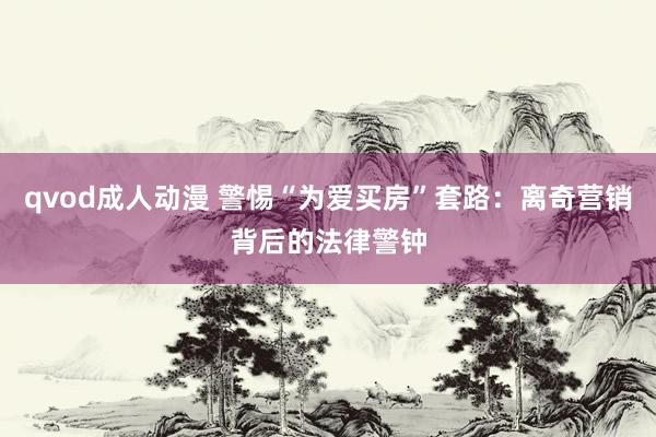 qvod成人动漫 警惕“为爱买房”套路：离奇营销背后的法律警钟