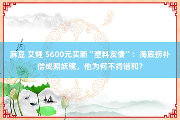 麻豆 艾鲤 5600元买断“塑料友情”：海底捞补偿成照妖镜，他为何不肯谐和？