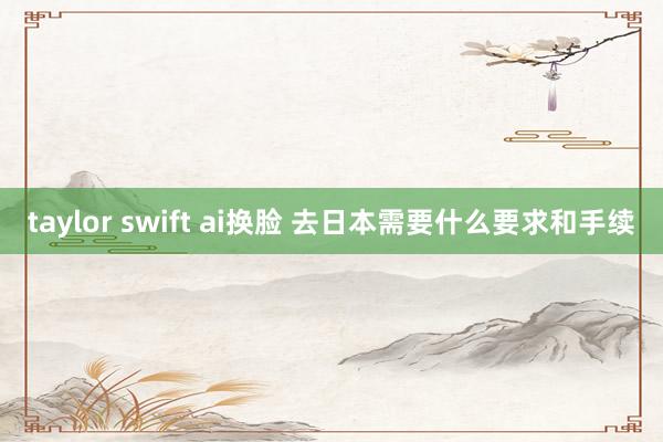 taylor swift ai换脸 去日本需要什么要求和手续