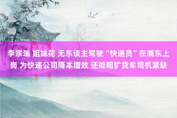 李宗瑞 姐妹花 无东谈主驾驶“快递员”在浦东上岗 为快递公司降本增效 还能粗犷货车司机紧缺