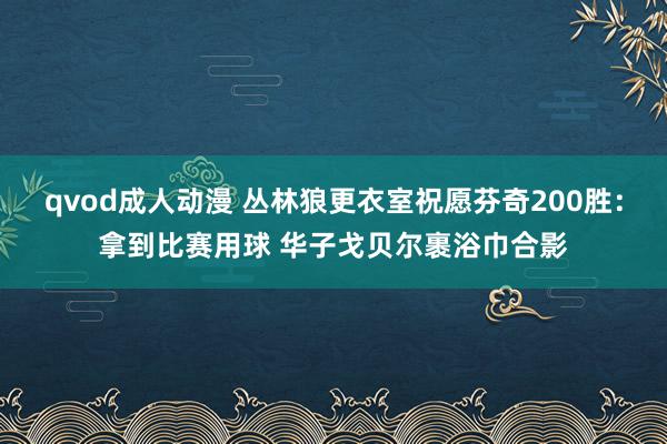 qvod成人动漫 丛林狼更衣室祝愿芬奇200胜：拿到比赛用球 华子戈贝尔裹浴巾合影