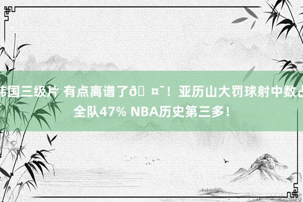 韩国三级片 有点离谱了🤯！亚历山大罚球射中数占全队47% NBA历史第三多！