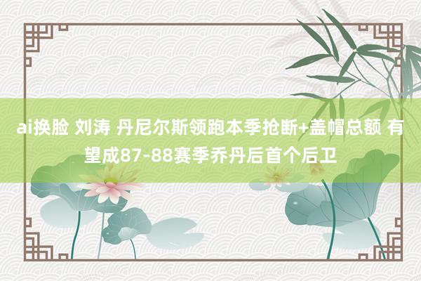 ai换脸 刘涛 丹尼尔斯领跑本季抢断+盖帽总额 有望成87-88赛季乔丹后首个后卫