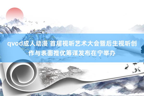 qvod成人动漫 首届视听艺术大会暨后生视听创作与表面推优筹谋发布在宁举办