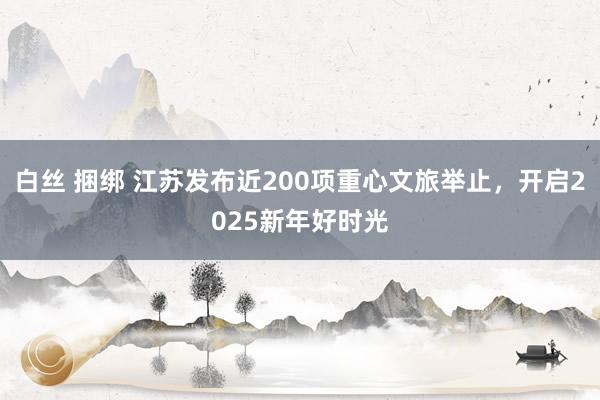 白丝 捆绑 江苏发布近200项重心文旅举止，开启2025新年好时光