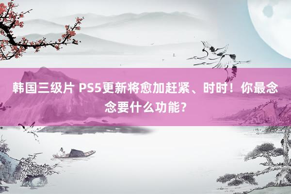 韩国三级片 PS5更新将愈加赶紧、时时！你最念念要什么功能？