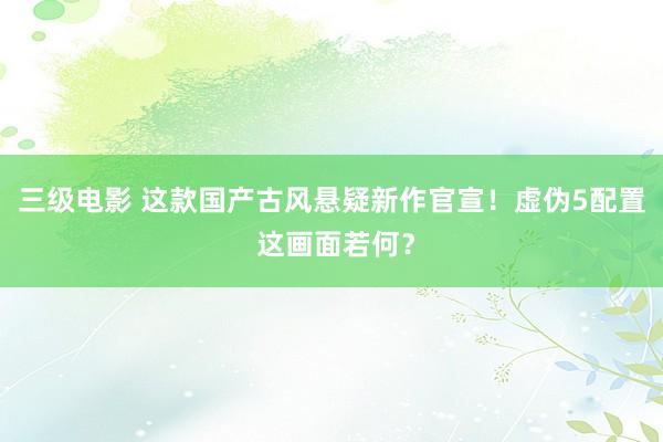 三级电影 这款国产古风悬疑新作官宣！虚伪5配置 这画面若何？