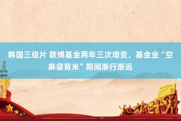 韩国三级片 联博基金两年三次增资，基金业“空麻袋背米”期间渐行渐远