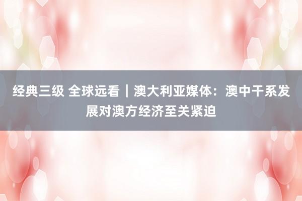 经典三级 全球远看｜澳大利亚媒体：澳中干系发展对澳方经济至关紧迫