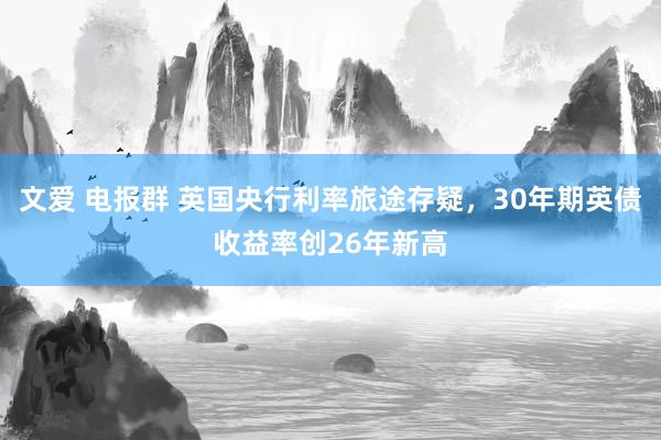 文爱 电报群 英国央行利率旅途存疑，30年期英债收益率创26年新高