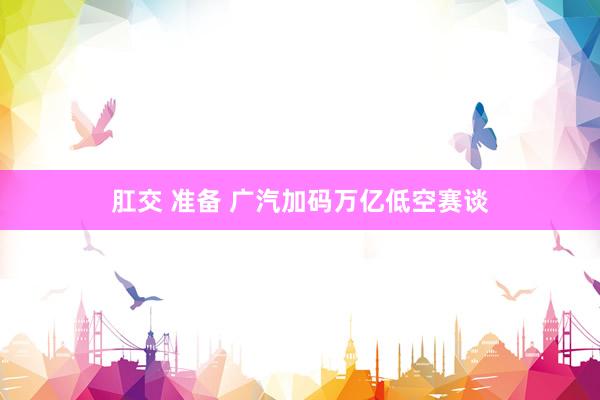 肛交 准备 广汽加码万亿低空赛谈
