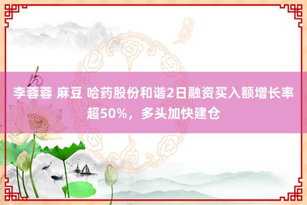 李蓉蓉 麻豆 哈药股份和谐2日融资买入额增长率超50%，多头加快建仓