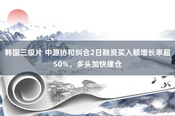 韩国三级片 中源协和纠合2日融资买入额增长率超50%，多头加快建仓