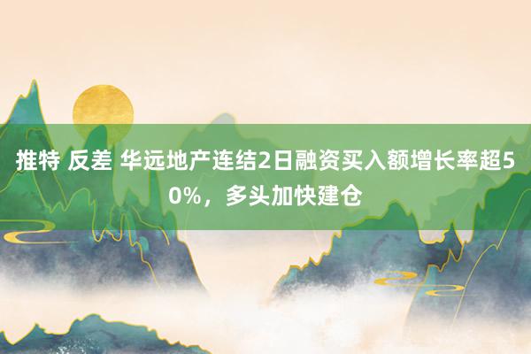 推特 反差 华远地产连结2日融资买入额增长率超50%，多头加快建仓