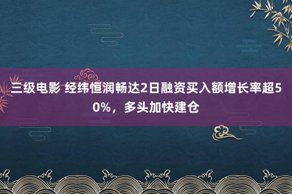 三级电影 经纬恒润畅达2日融资买入额增长率超50%，多头加快建仓