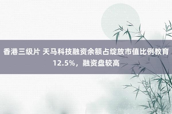 香港三级片 天马科技融资余额占绽放市值比例教育12.5%，融资盘较高
