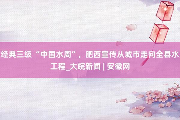 经典三级 “中国水周”，肥西宣传从城市走向全县水工程_大皖新闻 | 安徽网